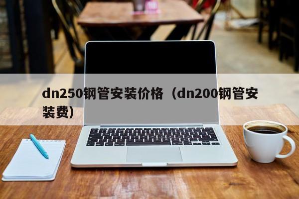 dn250钢管安装价格（dn200钢管安装费）